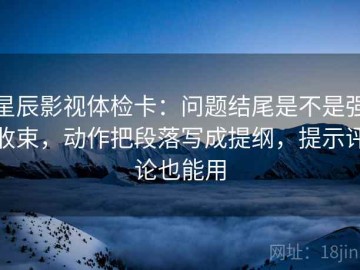 星辰影视体检卡：问题结尾是不是强收束，动作把段落写成提纲，提示评论也能用