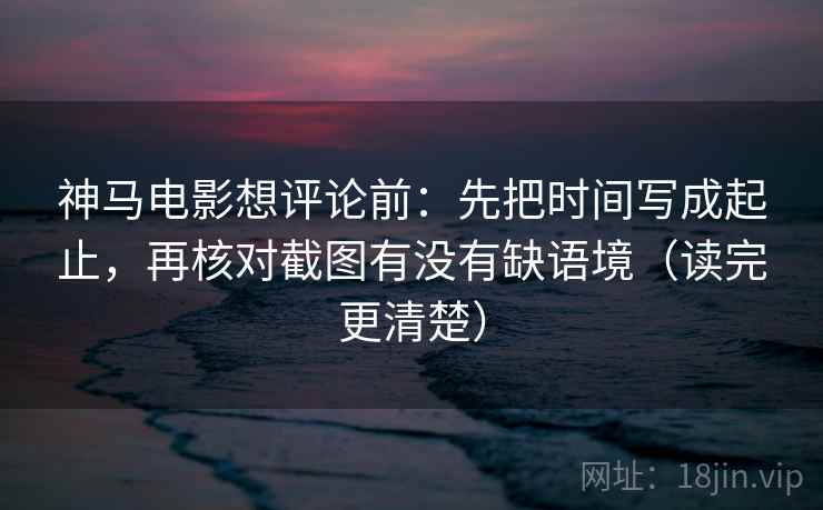神马电影想评论前：先把时间写成起止，再核对截图有没有缺语境（读完更清楚）