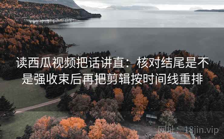 读西瓜视频把话讲直：核对结尾是不是强收束后再把剪辑按时间线重排
