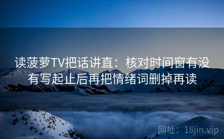 读菠萝TV把话讲直：核对时间窗有没有写起止后再把情绪词删掉再读