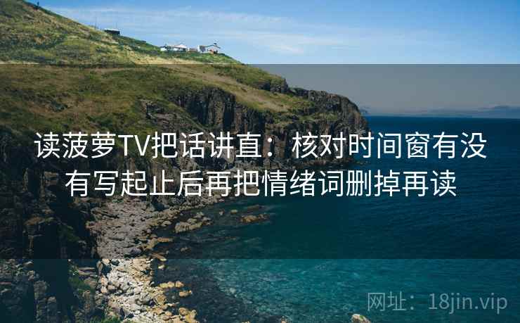 读菠萝TV把话讲直：核对时间窗有没有写起止后再把情绪词删掉再读