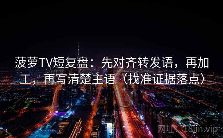 菠萝TV短复盘：先对齐转发语，再加工，再写清楚主语（找准证据落点）