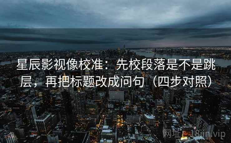 星辰影视像校准：先校段落是不是跳层，再把标题改成问句（四步对照）