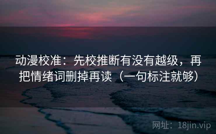 动漫校准：先校推断有没有越级，再把情绪词删掉再读（一句标注就够）