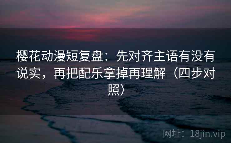 樱花动漫短复盘：先对齐主语有没有说实，再把配乐拿掉再理解（四步对照）
