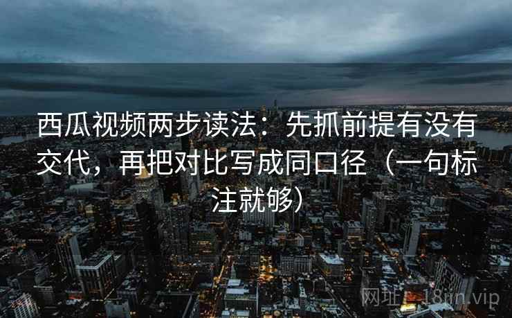 西瓜视频两步读法：先抓前提有没有交代，再把对比写成同口径（一句标注就够）