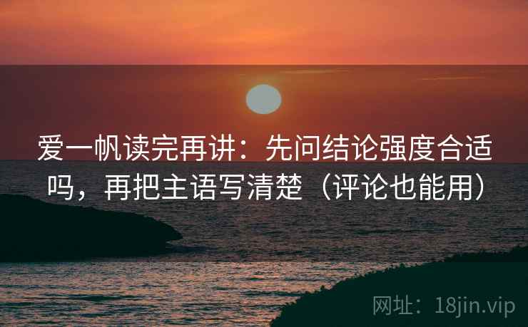 爱一帆读完再讲：先问结论强度合适吗，再把主语写清楚（评论也能用）