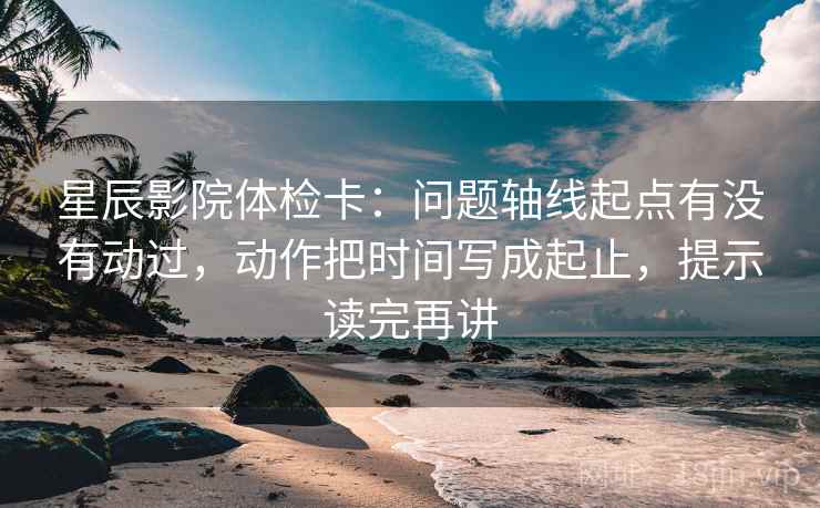 星辰影院体检卡:问题轴线起点有没有动过,动作把时间写成起止,提示读完再讲 星辰影院体检卡:问题轴线起点有没有动过,动作把时间写成起止,提示读完再讲