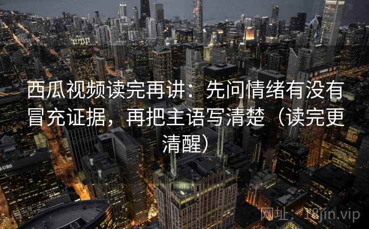 西瓜视频读完再讲：先问情绪有没有冒充证据，再把主语写清楚（读完更清醒）