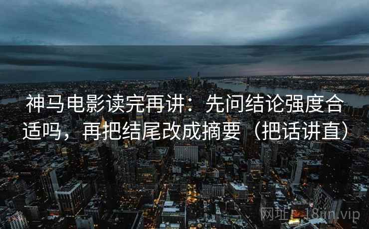 神马电影读完再讲:先问结论强度合适吗,再把结尾改成摘要(把话讲直) 神马电影读完再讲:先问结论强度合适吗,再把结尾改成摘要(把话讲直)