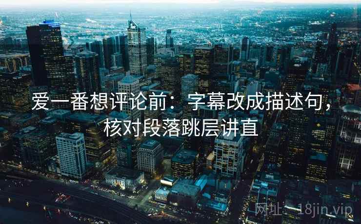 爱一番想评论前:字幕改成描述句,核对段落跳层讲直 爱一番想评论前:字幕改成描述句,核对段落跳层讲直