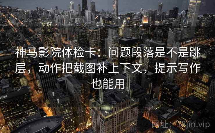 神马影院体检卡：问题段落是不是跳层，动作把截图补上下文，提示写作也能用
