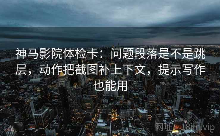 神马影院体检卡：问题段落是不是跳层，动作把截图补上下文，提示写作也能用