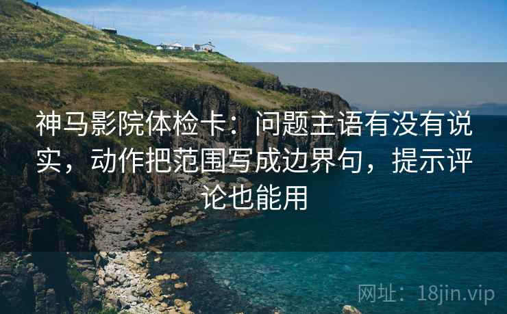 神马影院体检卡：问题主语有没有说实，动作把范围写成边界句，提示评论也能用