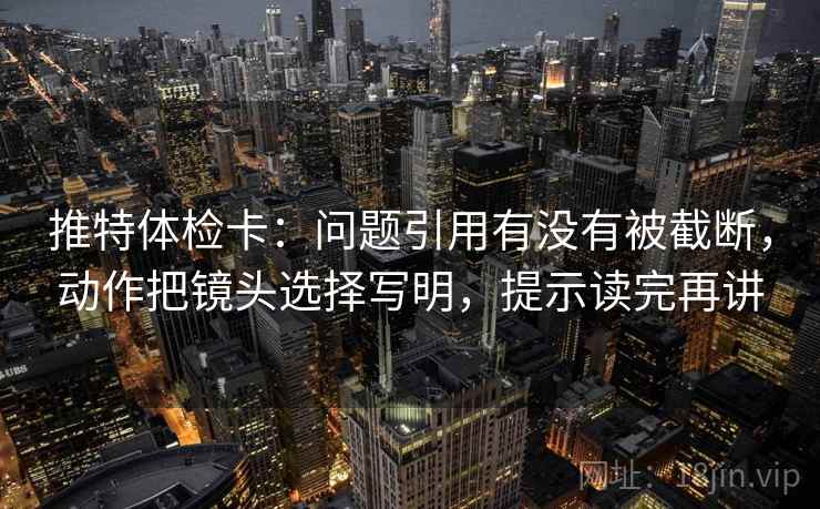 推特体检卡:问题引用有没有被截断,动作把镜头选择写明,提示读完再讲 推特体检卡:问题引用有没有被截断,动作把镜头选择写明,提示读完再讲
